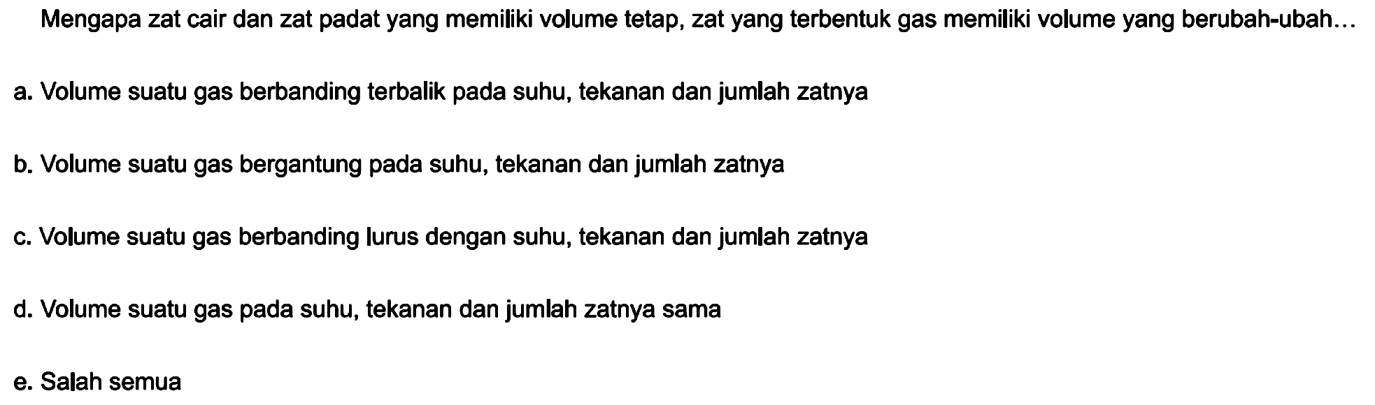 Mengapa zat cair dan zat padat yang memiliki volume tetap, zat yang terbentuk gas memiliki volume yang berubah-ubah...
a. Volume suatu gas berbanding terbalik pada suhu, tekanan dan jumlah zatnya
b. Volume suatu gas bergantung pada suhu, tekanan dan jumlah zatnya
c. Volume suatu gas berbanding lurus dengan suhu, tekanan dan jumlah zatnya
d. Volume suatu gas pada suhu, tekanan dan jumlah zatnya sama
e. Salah semua