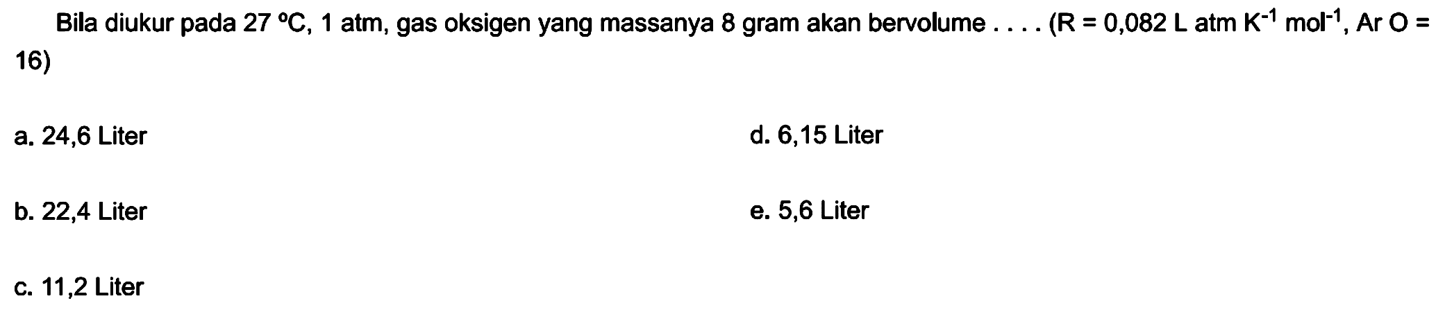 Bila diukur pada 27 C, 1 atm, gas oksigen yang massanya 8 gram akan bervolume . . . . (R = 0,082 L atm K^-1 mol^-1. Ar O = 16) 
a. 24,6 Liter
d. 6,15 Liter
b. 22,4 Liter
e. 5,6 Liter
c. 11,2 Liter
