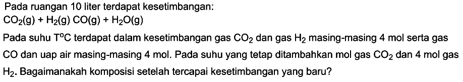 Pada ruangan 10 liter terdapat kesetimbangan: CO2(g)+H2(g) CO(g)+H2O(g) Pada suhu T C terdapat dalam kesetimbangan gas CO2 dan gas  H2  masing-masing 4 mol serta gas CO dan uap air masing-masing 4 mol. Pada suhu yang tetap ditambahkan mol gas CO2 dan 4 mol  gas H2 . Bagaimanakah komposisi setelah tercapai kesetimbangan yang baru?