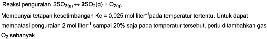 Reaksi penguraian 2 SO3 (g) <-> 2 SO2 (g) + O2 (g) 
Mempunyai tetapan kesetimbangan Kc = 0,025 mol liter^(-1) pada temperatur tertentu. Untuk dapat membatasi penguraian 2 mol liter^(-1) sampai 20% saja pada temperatur tersebut, perlu ditambahkan gas O2 sebanyak