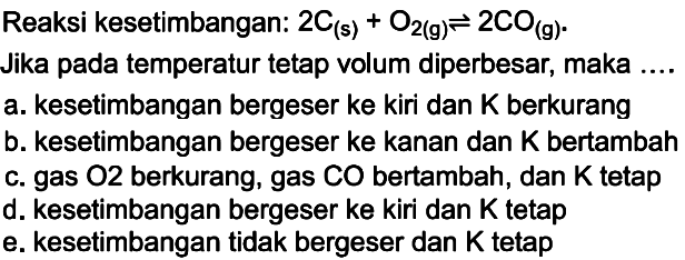 Reaksi kesetimbangan: 2C (s)+O2 (g) <=> 2 CO(g). Jika pada temperatur tetap volum diperbesar, maka .... a. kesetimbangan bergeser ke kiri dan K berkurang b. kesetimbangan bergeser ke kanan dan K bertambah c. gas O2 berkurang, gas CO bertambah, dan K tetap d. kesetimbangan bergeser ke kiri dan K tetap e. kesetimbangan tidak bergeser dan K  etap