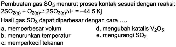 Pembuatan gas SO3 menurut proses kontak sesuai dengan reaksi: 2 SO2(g)+O2(g) <=> 2 SO3(g) delta H=-44,5 Kj Hasil gas SO3 dapat diperbesar dengan cara.... a. memperbesar volum d. mengubah katalis V2O5 b. menurunkan temperatur e. mengurangi SO2 c. memperkecil tekanan