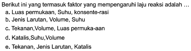 Berikut ini yang termasuk faktor yang mempengaruhi laju reaksi adalah ...a. Luas permukaan, Suhu, konsente-rasi b. Jenis Larutan, Volume, Suhu c. Tekanan, Volume, Luas permuka-aan d. Katalis,Suhu,Volume e. Tekanan, Jenis Larutan, Katalis 