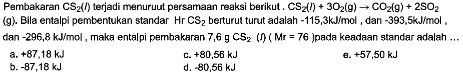 Pembakaran CS2(l) terjadi menurut persamaan reaksi berikut. CS2(l) + 3O2(g) -> CO2(g) + 2SO2(g). Bila entalpi pembentukan standar Hr CS2 berturut turut adalah -115,3 kJ/mol, dan -393,5 kJ/mol, dan -296,8 kJ/mol, maka entalpi pembakaran 7,6 g CS2(I) (Mr=76) pada keadaan standar adalah ...