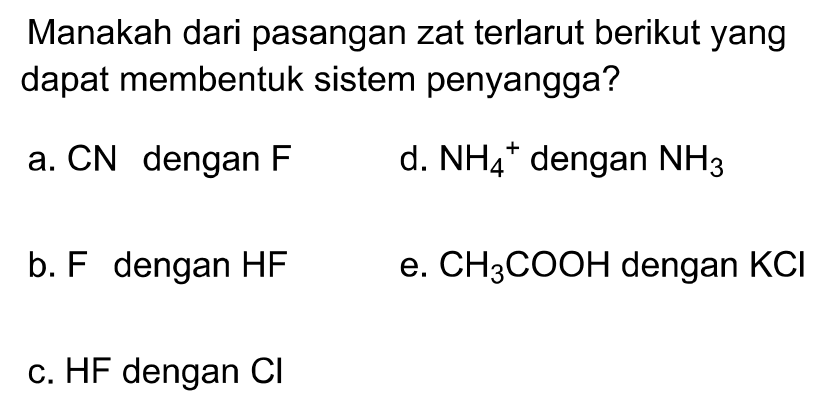 Manakah dari pasangan zat terlarut berikut yang dapat membentuk sistem penyangga?
a.  CN  dengan  F 
d.  NH4^+ dengan  NH3 
b. F dengan HF
e.  CH3COOH  dengan  KCl 
c. HF dengan  Cl 