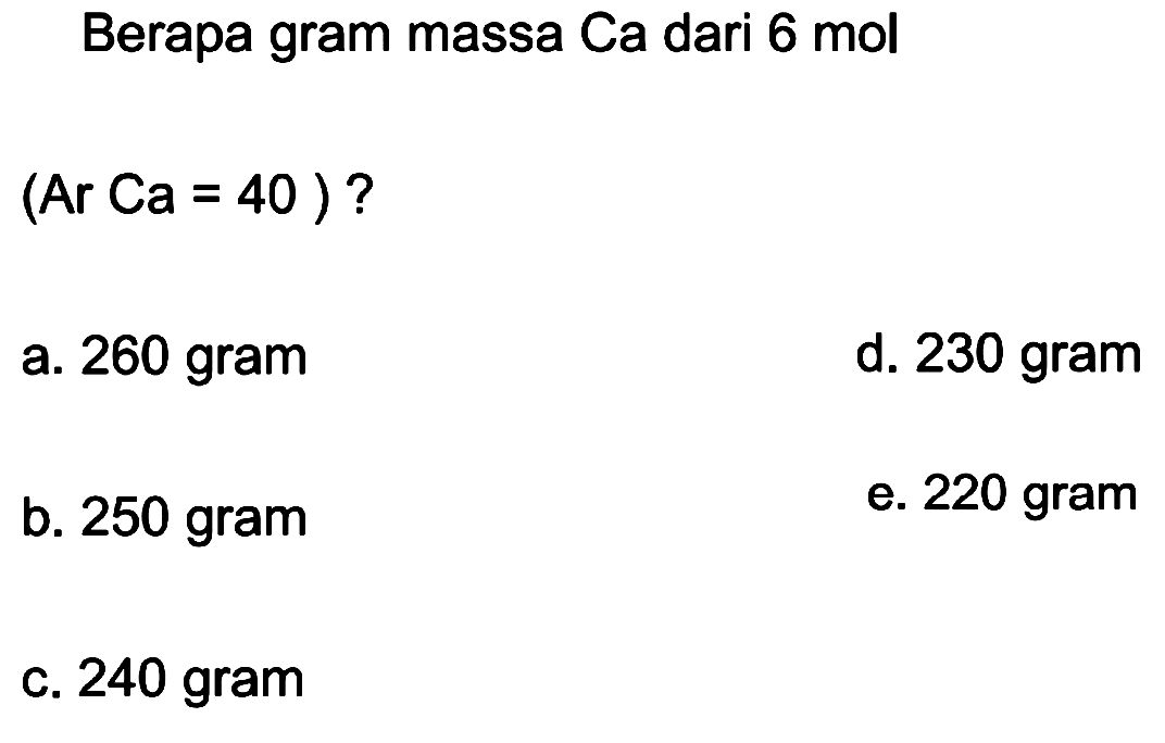 Berapa gram massa Ca dari 6 mol
 (ArCa=40) ? 
a. 260 gram
d. 230 gram
b. 250 gram
e. 220 gram
c. 240 gram