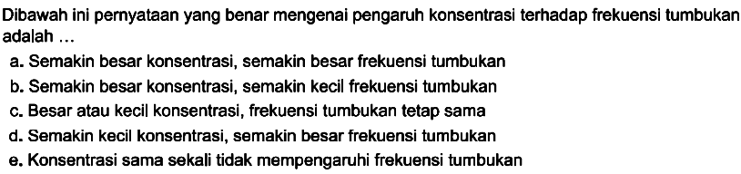 Dibawah ini pernyataan yang benar mengenai pengaruh konsentrasi terhadap frekuensi tumbukan adalah ...
a. Semakin besar konsentrasi, semakin besar frekuensi tumbukan
b. Semakin besar konsentrasi, semakin kecil frekuensi tumbukan
c. Besar atau kecil konsentrasi, frekuensi tumbukan tetap sama
d. Semakin kecil konsentrasi, semakin besar frekuensi tumbukan
e. Konsentrasi sama sekali tidak mempengaruhi frekuensi tumbukan