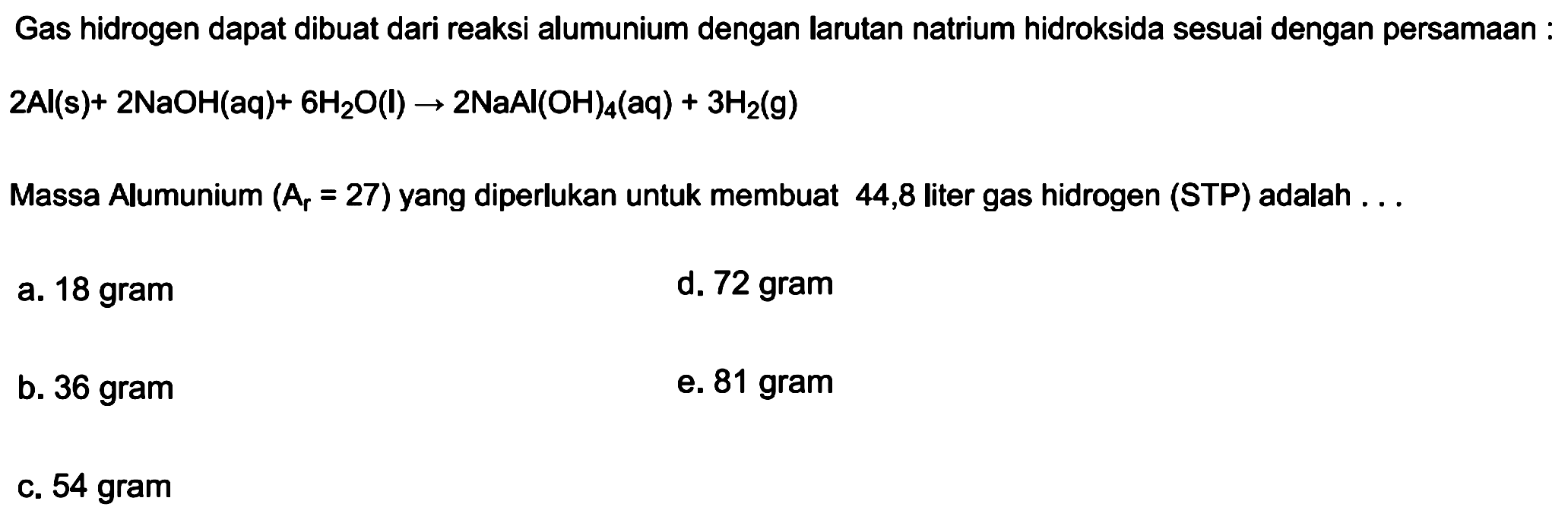 Gas hidrogen dapat dibuat dari reaksi alumunium dengan larutan natrium hidroksida sesuai dengan persamaan :

2 Al(s)+2 NaOH(aq)+6 H2 O(l) -> 2 NaAl(OH)4(aq)+3 H2(g)

Massa Alumunium  (Ar=27)  yang diperlukan untuk membuat 44,8 liter gas hidrogen (STP) adalah ...
a. 18 gram
d. 72 gram
b. 36 gram
e. 81 gram
c. 54 gram