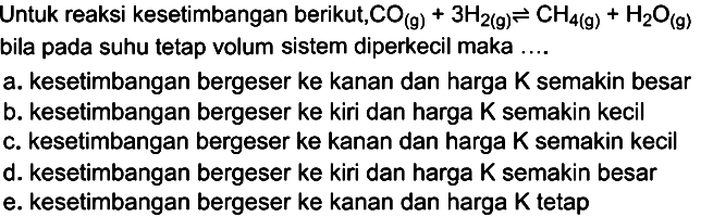 Untuk reaksi kesetimbangan berikut,  CO(g)+3H2(g) <=> CH4(g)+H2O(g)  bila pada suhu tetap volum sistem diperkecil maka ....a. kesetimbangan bergeser ke kanan dan harga K semakin besarb. kesetimbangan bergeser ke kiri dan harga K semakin kecilc. kesetimbangan bergeser ke kanan dan harga K semakin kecild. kesetimbangan bergeser ke kiri dan harga K semakin besare. kesetimbangan bergeser ke kanan dan harga  K  tetap