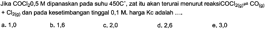 Jika COCl2 0,5 M dipanaskan pada suhu 450 C, zat itu akan terurai menurut reaksi COCl 2 (g) <=> CO (g)+Cl2 (g) dan pada kesetimbangan tinggal 0,1 M. harga Kc adalah .... 