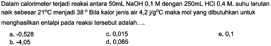 Dalam calorimeter terjadi reaksi antara  50 mL NaOH 0,1 M dengan  250 mL HCl 0,4 M. suhu larutan naik sebesar  21 C menjadi  38  Bila kalor jenis air  4,2 j / g C maka mol yang dibutuhkan untuk menghasilkan entalpi pada reaksi tersebut adalah....
a.  -0,528 
c. 0,015
b.  -4,05 
d. 0,085
e. 0,1