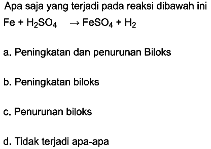 Apa saja yang terjadi pada reaksi dibawah ini
Fe + H2SO4 -> FeSO4 + H2 
a. Peningkatan dan penurunan Biloks
b. Peningkatan biloks
c. Penurunan biloks
d. Tidak terjadi apa-apa