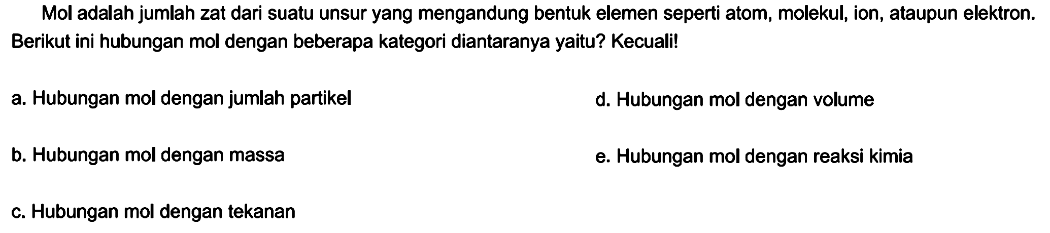 Mol adalah jumlah zat dari suatu unsur yang mengandung bentuk elemen seperti atom, molekul, ion, ataupun elektron. Berikut ini hubungan mol dengan beberapa kategori diantaranya yaitu? Kecuali!
a. Hubungan mol dengan jumlah partikel
d. Hubungan mol dengan volume
b. Hubungan mol dengan massa
e. Hubungan mol dengan reaksi kimia
c. Hubungan mol dengan tekanan