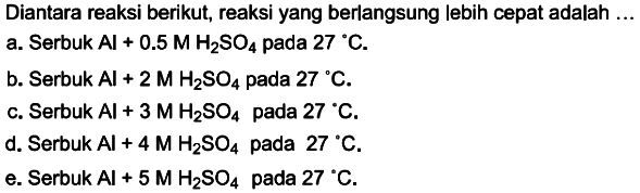 Diantara reaksi berikut, reaksi yang berlangsung lebih cepat adalah ...a. Serbuk  Al+0.5 M H2SO4  pada  27 C .b. Serbuk  Al+2 M H2SO4  pada  27 C .c. Serbuk  Al+3 M H2SO4  pada  27 C .d. Serbuk  Al+4 M H2SO4  pada  27 C .e. Serbuk  Al+5 M H2SO4  pada  27 C .