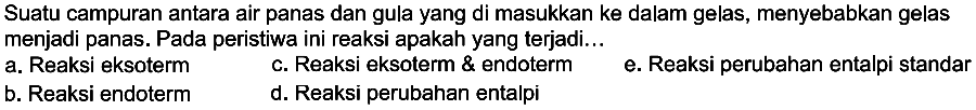 Suatu campuran antara air panas dan gula yang di masukkan ke dalam gelas, menyebabkan gelas menjadi panas. Pada peristiwa ini reaksi apakah yang terjadi... a. Reaksi eksoterm b. Reaksi endoterm c. Reaksi eksoterm & endoterm d. Reaksi perubahan entalpi e. Reaksi perubahan entalpi standar 