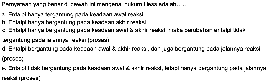 Pernyataan yang benar di bawah ini mengenai hukum Hess adalah...... a. Entalpi hanya tergantung pada keadaan awal reaksi b. Entalpi hanya bergantung pada keadaan akhir reaksi c. Entalpi hanya bergantung pada keadaan awal & akhir reaksi, maka perubahan entalpi tidaktergantung pada jalannya reaksi (proses) d. Entalpi bergantung pada keadaan awal & akhir reaksi, dan juga bergantung pada jalannya reaksi (proses) e. Entalpi tidak bergantung pada keadaan awal & akhir reaksi, tetapi hanya bergantung pada jalannya reaksi (proses) 