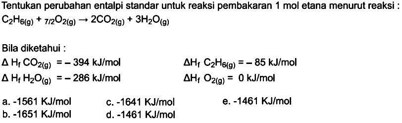 Tentukan perubahan entalpi standar untuk reaksi pembakaran 1 mol etana menurut reaksi :C2H6 (g)+7/2 O2 (g)->2CO2 (g)+3H2O (g) Bila diketahui :delta Hf CO2 (g)=-394 kJ/mol  delta Hf C2H6(g)=-85 kJ/mol delta Hf H2O (g)=-286 kJ/mol  delta Hf O2 = 0 kJ/mol