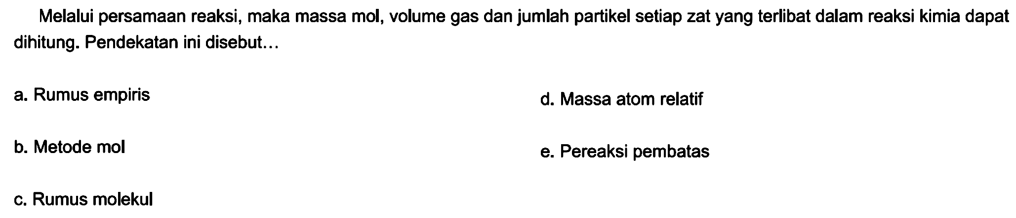 Melalui persamaan reaksi, maka massa mol, volume gas dan jumlah partikel setiap zat yang terlibat dalam reaksi kimia dapat dihitung. Pendekatan ini disebut...
a. Rumus empiris
d. Massa atom relatif
b. Metode mol
e. Pereaksi pembatas
c. Rumus molekul