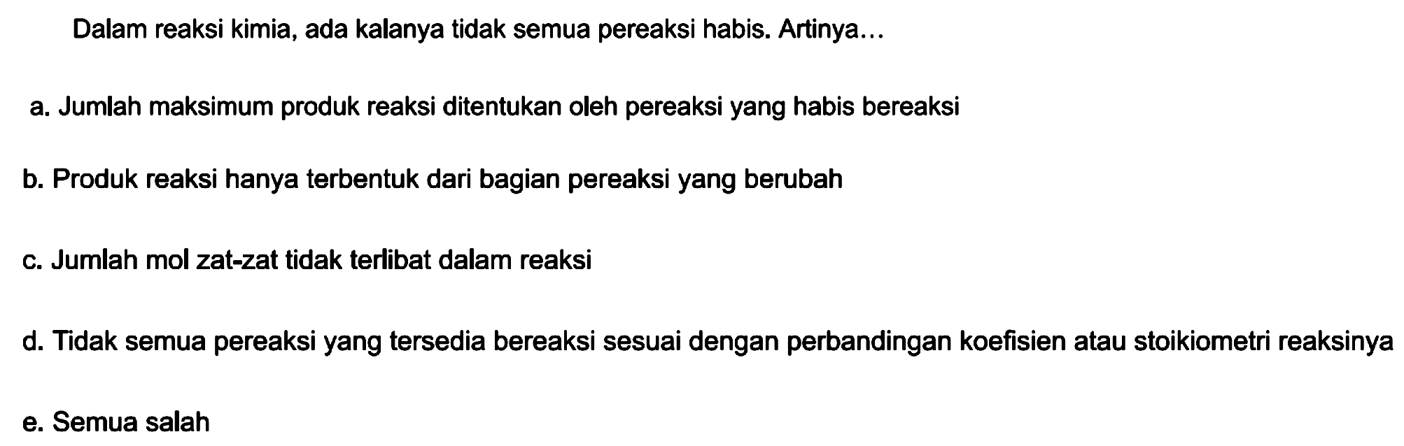 Dalam reaksi kimia, ada kalanya tidak semua pereaksi habis. Artinya...
a. Jumlah maksimum produk reaksi ditentukan oleh pereaksi yang habis bereaksi
b. Produk reaksi hanya terbentuk dari bagian pereaksi yang berubah
c. Jumlah mol zat-zat tidak terlibat dalam reaksi
d. Tidak semua pereaksi yang tersedia bereaksi sesuai dengan perbandingan koefisien atau stoikiometri reaksinya
e. Semua salah