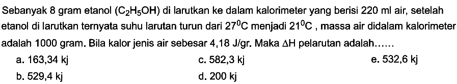 Sebanyak 8 gram etanol (C2H5OH) di larutkan ke dalam kalorimeter yang berisi 220 ml air, setelah etanol di larutkan ternyata suhu larutan turun dari 27 C menjadi 21 C massa air didalam kalorimeter adalah 1000 gram. Bila kalor jenis air sebesar 4,18 J/gr. Maka delta H pelarutan adalah