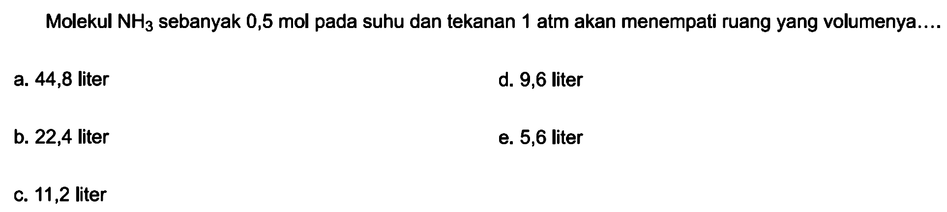 Molekul  NH3  sebanyak 0,5 mol pada suhu dan tekanan 1 atm akan menempati ruang yang volumenya....
a. 44,8 liter
d. 9,6 liter
b. 22,4 liter
e. 5,6 liter
c. 11,2 liter