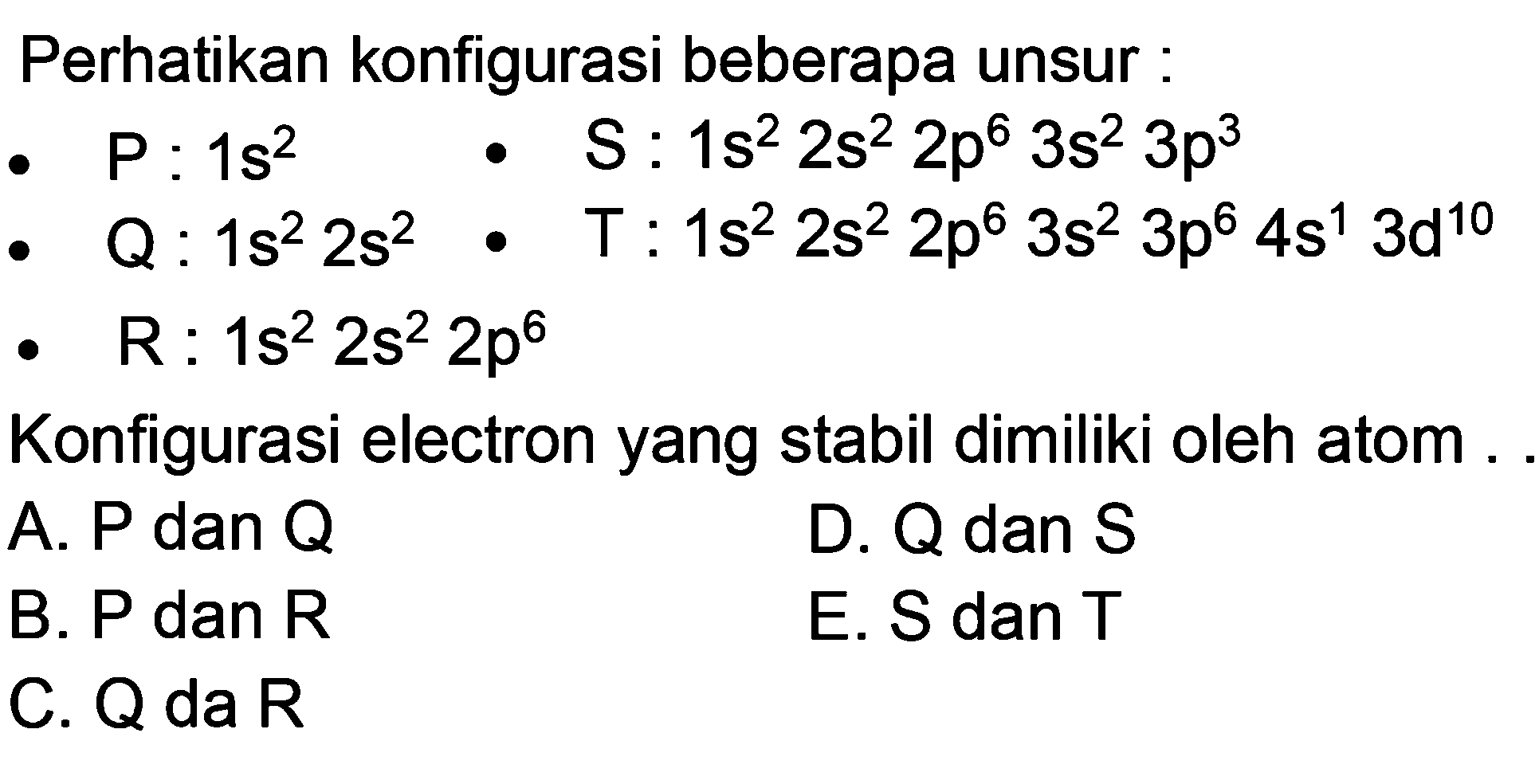 Perhatikan konfigurasi beberapa unsur:- P: 1s^2  - S: 1s^2 2s^2 2p^6 3s^2 3p^3 - Q: 1s^2 2s^2  - T: 1s^2 2s^2 2p^6 3s^2 3p^6 4s^1 3d^10 - R: 1s^2 2s^2 2p^6 Konfigurasi electron yang stabil dimiliki oleh atom ....