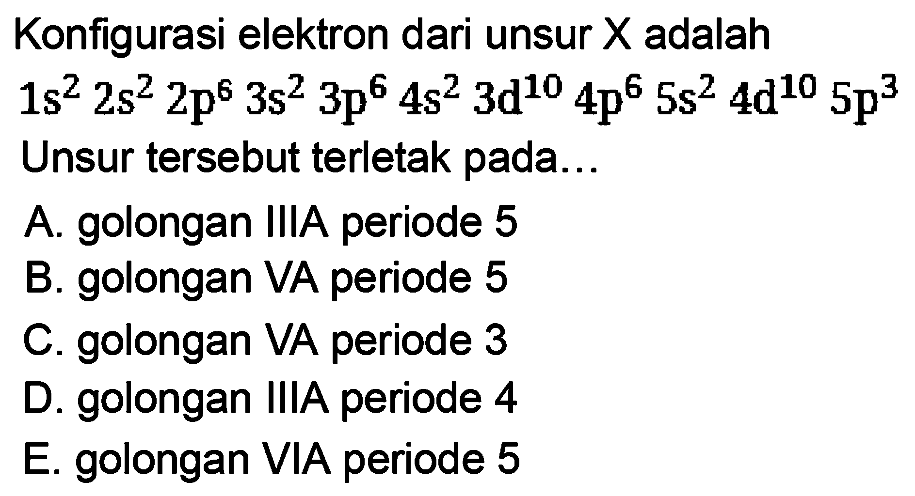 Konfigurasi elektron dari unsur X adalah 1s^2 2s^2 2p^6 3s^2 3p^6 4s^2 3d^10 4p^6 5s^2 4d^10 5p^3 Unsur tersebut terletak pada... A. golongan IIIA periode 5 B. golongan VA periode 5 C. golongan VA periode 3 D. golongan IIIA periode 4 E. golongan VIA periode 5