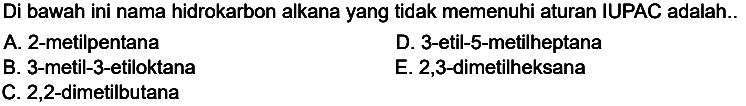 Di bawah ini nama hidrokarbon alkana yang tidak memenuhi aturan IUPAC adalah..
A. 2-metilpentana
D. 3-etil-5-metilheptana
B. 3-metil-3-etiloktana
E. 2,3-dimetilheksana
C. 2,2-dimetilbutana