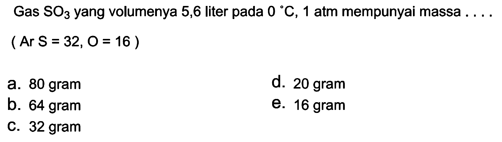 Gas  SO3  yang volumenya 5,6 liter pada  0 C, 1  atm mempunyai massa  ...   (Ar S=32, O=16) 
a. 80 gram
d. 20 gram
b. 64 gram
e. 16 gram
C. 32 gram