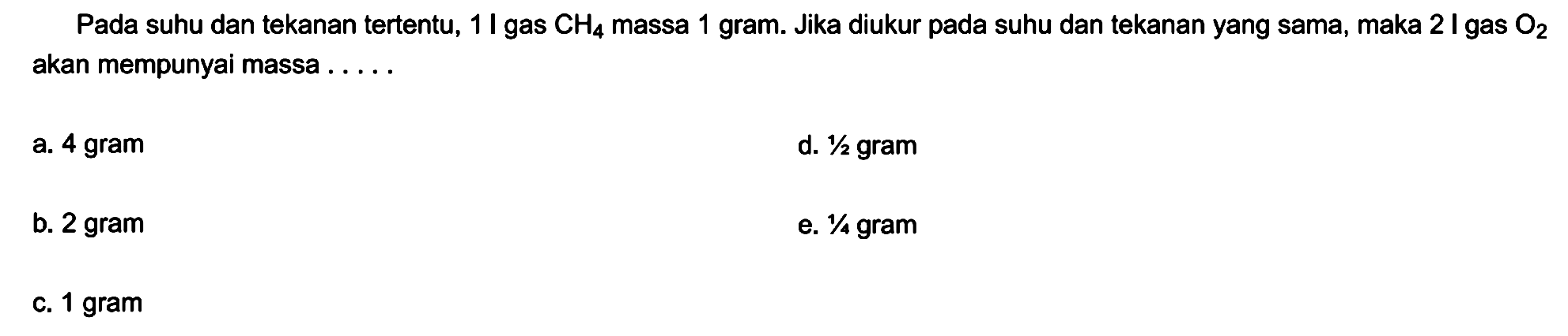 Pada suhu dan tekanan tertentu, 1 I gas  CH4  massa 1 gram. Jika diukur pada suhu dan tekanan yang sama, maka 2 I gas  O2  akan mempunyai massa .....
a. 4 gram
d.  1 / 2  gram
b. 2 gram
e.  1 / 4  gram
c. 1 gram