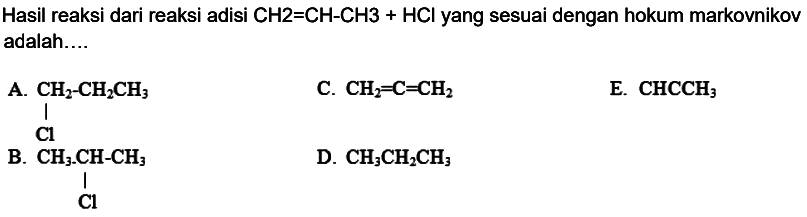 Hasil reaksi dari reaksi adisi  CH 2=CH-CH 3+HCl  yang sesuai dengan hokum markovnikov adalah....
A.
 CH2-CH2 CH3   C.  CH2=C=CH2 
E.  CHCCH3 
B.