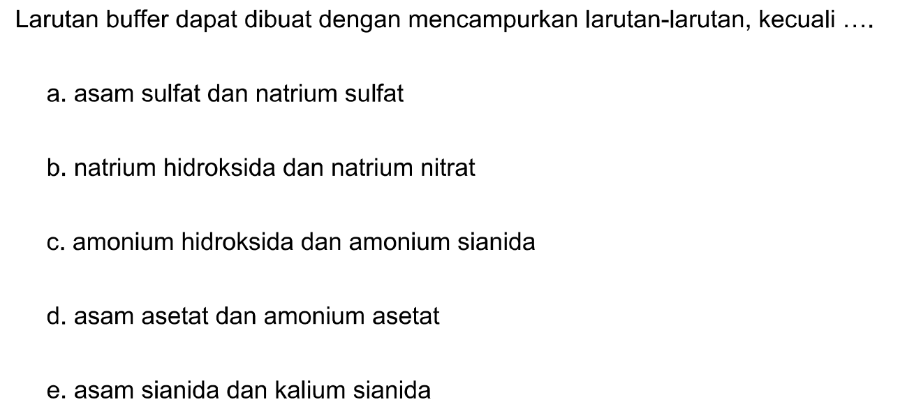 Larutan buffer dapat dibuat dengan mencampurkan larutan-larutan, kecuali ....
a. asam sulfat dan natrium sulfat
b. natrium hidroksida dan natrium nitrat
c. amonium hidroksida dan amonium sianida
d. asam asetat dan amonium asetat
e. asam sianida dan kalium sianida