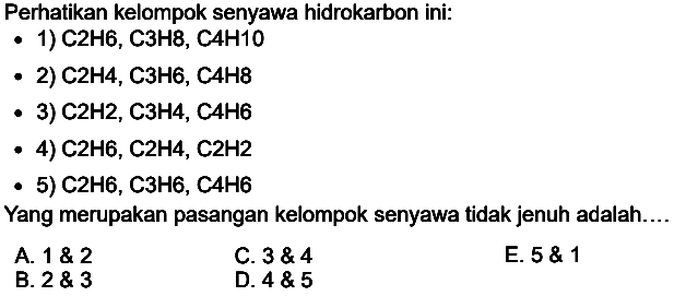 Perhatikan kelompok senyawa hidrokarbon ini:
- 1) C2H6, C3H8, C4H10
- 2) C2H4, C3H6, C4H8
- 3) C2H2, C3H4, C4H6
- 4) C2H6, C2H4, C2H2
- 5) C2H6, C3H6, C4H6
Yang merupakan pasangan kelompok senyawa tidak jenuh adalah....
A.  1  2 
C.  3  4 
E.  5  1 
B.  2  3 
D.  4  5 