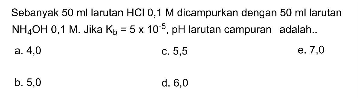 Sebanyak  50 ml larutan HCl 0,1 M dicampurkan dengan  50 ml larutan NH4 OH 0,1 M .  Jika Kb=5 x 10^-5, pH larutan campuran adalah..
a. 4,0
c. 5,5
e. 7,0
b. 5,0
d. 6,0