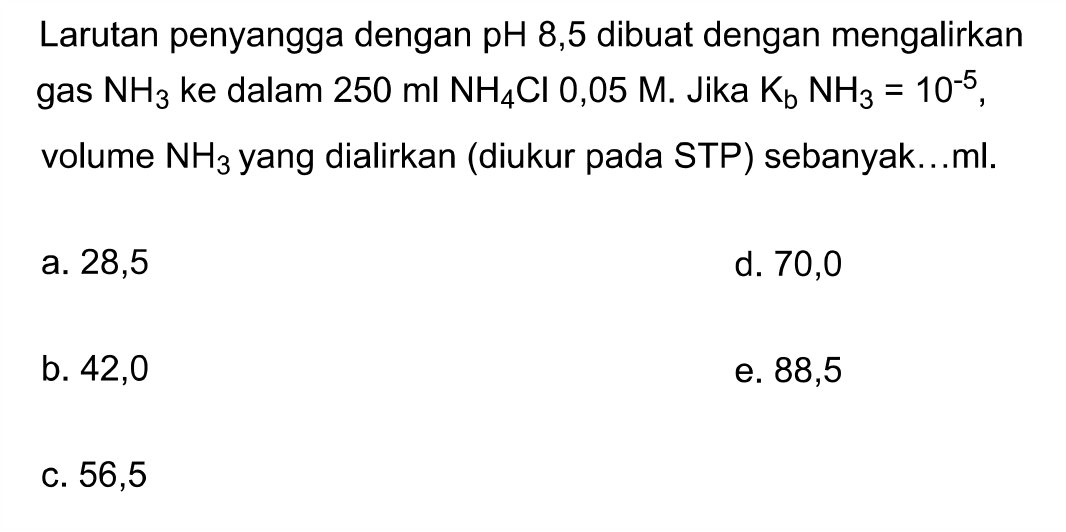 Larutan penyangga dengan pH 8,5  dibuat dengan mengalirkan gas NH3 ke dalam  250 ml NH4 Cl 0,05 M .  Jika Kb NH3=10^-5, volume NH3 yang dialirkan (diukur pada STP) sebanyak...ml.
a. 28,5
d. 70,0
b. 42,0
e. 88,5
C. 56,5