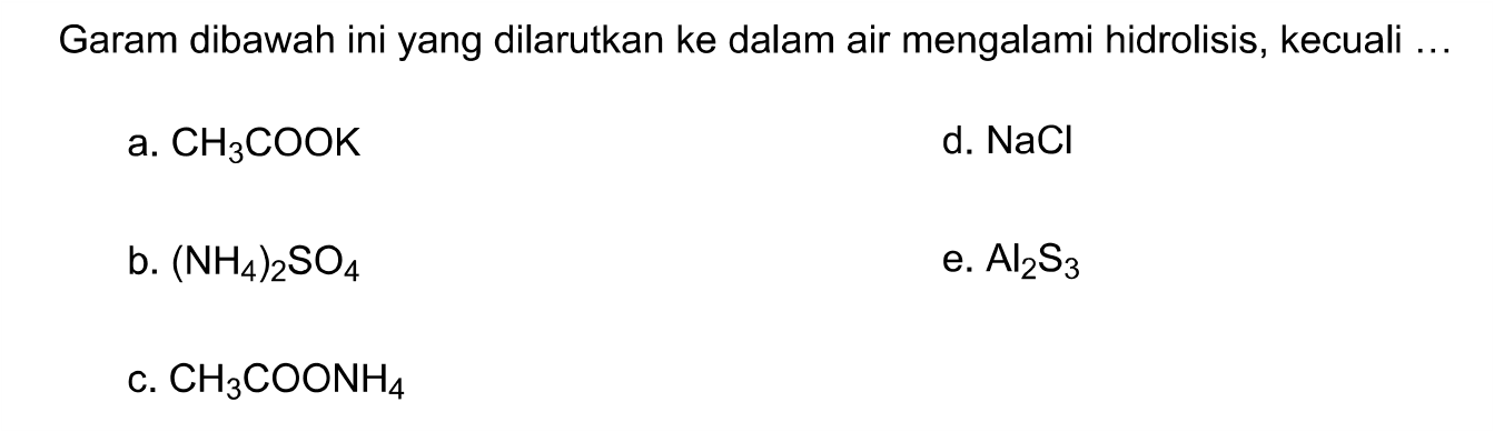 Garam dibawah ini yang dilarutkan ke dalam air mengalami hidrolisis, kecuali ...
a. CH3 COOK
d. NaCl
b.  (NH4)2 SO4
e. Al2 S3
c. CH3 COONH4