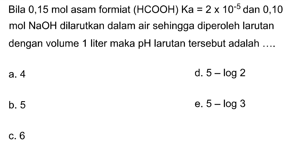 Bila  0,15 mol asam formiat  (HCOOH) Ka=2 x 10^-5 dan 0,10 mol NaOH dilarutkan dalam air sehingga diperoleh larutan dengan volume 1 liter maka pH larutan tersebut adalah ....
a. 4
d.  5-log 2 
b. 5
e.  5-log 3 
c. 6