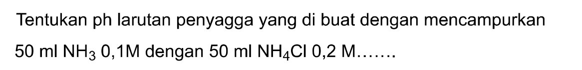 Tentukan ph larutan penyagga yang di buat dengan mencampurkan  50 ml NH3 0,1 M dengan  50 ml NH4 Cl 0,2 M .......