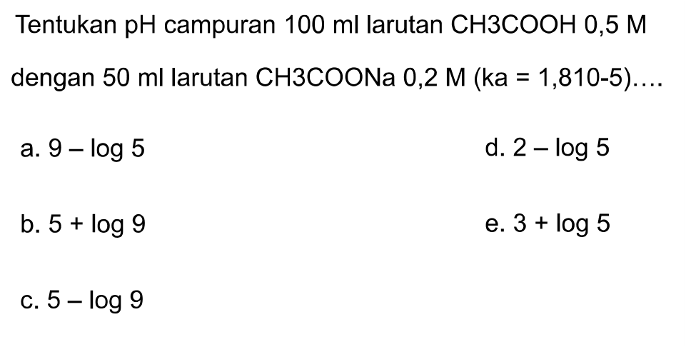 Tentukan pH campuran  100 ml larutan CH 3 COOH 0,5 M dengan  50 ml larutan CH 3 COONa 0,2 M(ka=1,810-5) ...
a.  9-log 5 
d.  2-log 5 
b.  5+log 9 
e.  3+log 5 
c.  5-log 9 