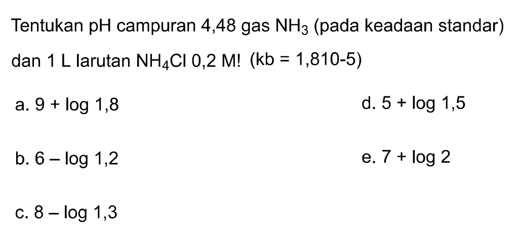 Tentukan pH campuran 4,48 gas NH3 (pada keadaan standar) dan  1 L larutan NH4 Cl 0,2 M !(kb=1,810-5) 
a.  9+log 1,8 
d.  5+log 1,5 
b.  6-log 1,2 
e.  7+log 2 
C.  8-log 1,3 