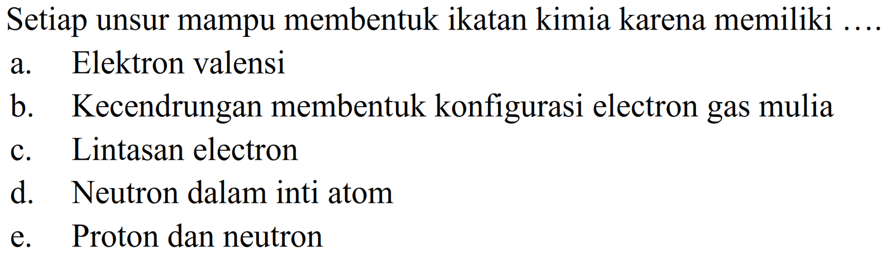 Setiap unsur mampu membentuk ikatan kimia karena memiliki .... a. Elektron valensi b. Kecendrungan membentuk konfigurasi electron gas mulia c. Lintasan electron d. Neutron dalam inti atom e. Proton dan neutron 