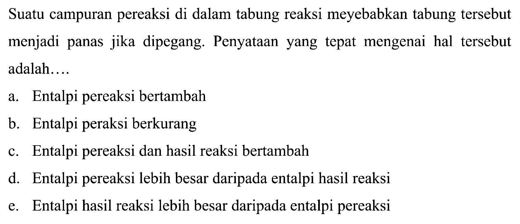 Suatu campuran pereaksi di dalam tabung reaksi meyebabkan tabung tersebut menjadi panas jika dipegang. Penyataan yang tepat mengenai hal tersebut adalah....a. Entalpi pereaksi bertambahb. Entalpi peraksi berkurangc. Entalpi pereaksi dan hasil reaksi bertambahd. Entalpi pereaksi lebih besar daripada entalpi hasil reaksie. Entalpi hasil reaksi lebih besar daripada entalpi pereaksi