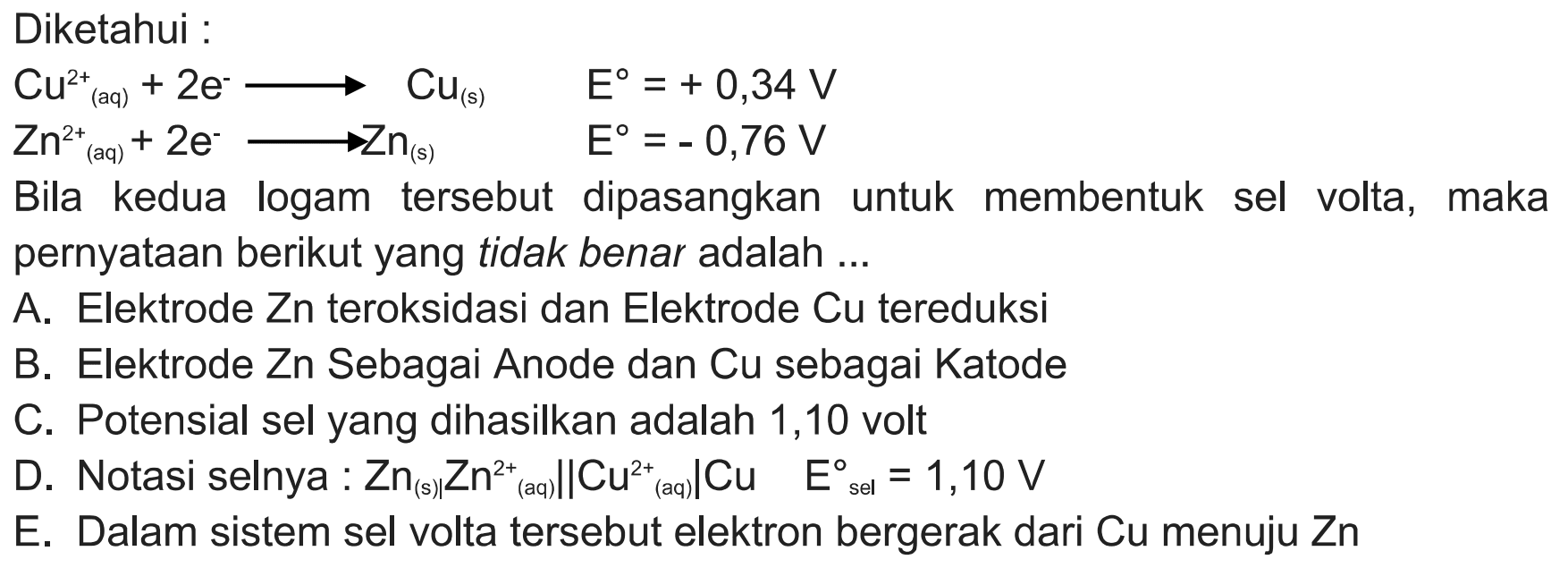 Diketahui : Cu^2+(aq)+2e^-->Cu(s) E=+0,34 V Zn^2+(aq)+2e^-->Zn(s) E=-0,76V Bila kedua logam tersebut dipasangkan untuk membentuk sel volta, maka pernyataan berikut yang tidak benar adalah...