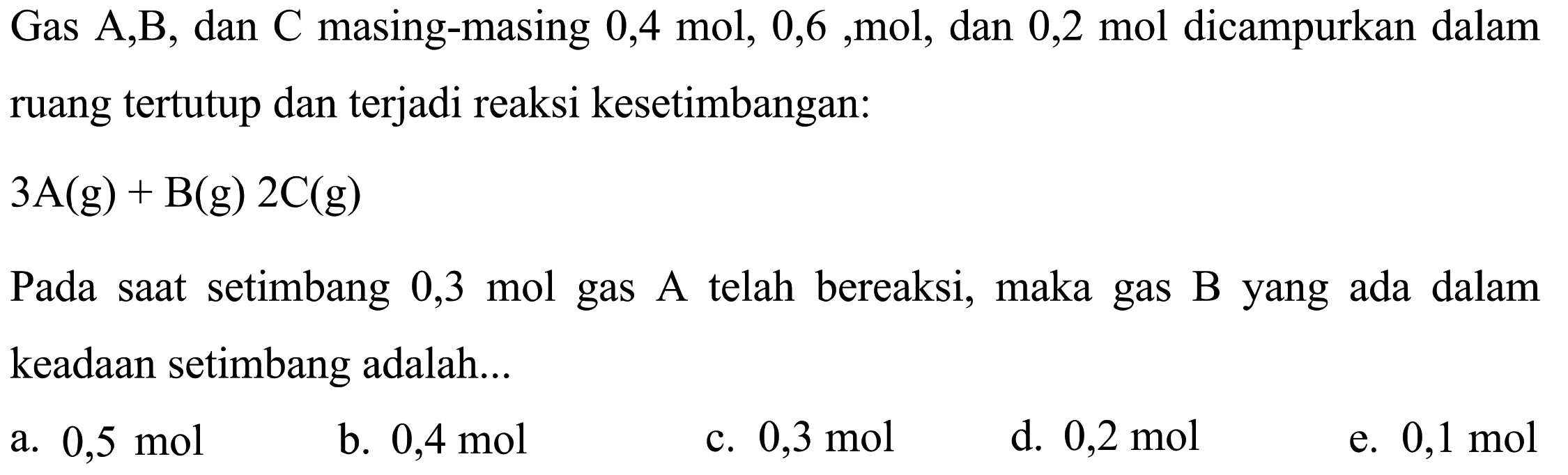 Gas A,B, dan C masing-masing 0,4 mol 0,6, mol, dan 0,2 mol dicampurkan dalamruang tertutup dan terjadi reaksi kesetimbangan: 3A(g) -> B(g)2C(g) Pada saat setimbang 0,3 mol  gas  A  telah bereaksi, maka gas B yang ada dalam keadaan setimbang adalah... 