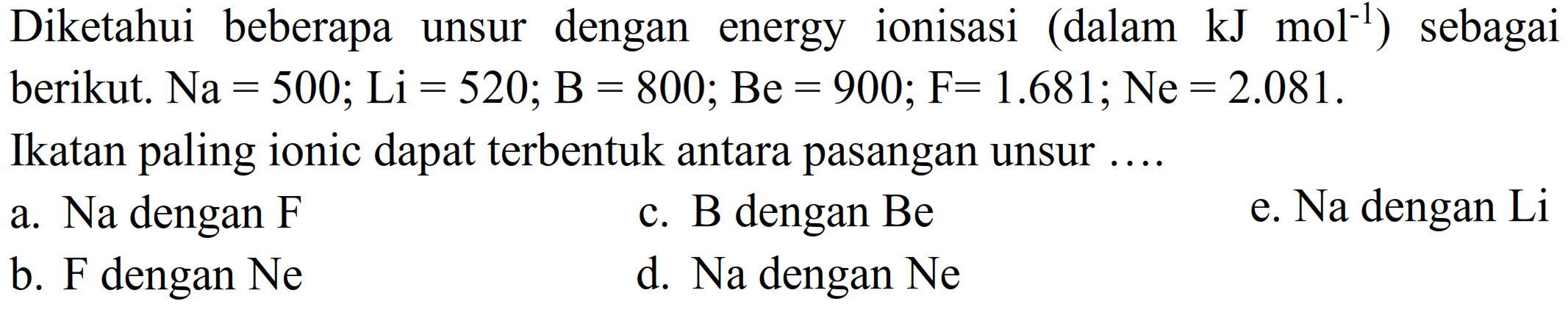 Diketahui beberapa unsur dengan energy ionisasi (dalam kJ mol^(-1)) sebagai berikut. Na=500; Li=520; B=800; Be=900; F=1.681; Ne=2.081. Ikatan paling ionic dapat terbentuk antara pasangan unsur ....