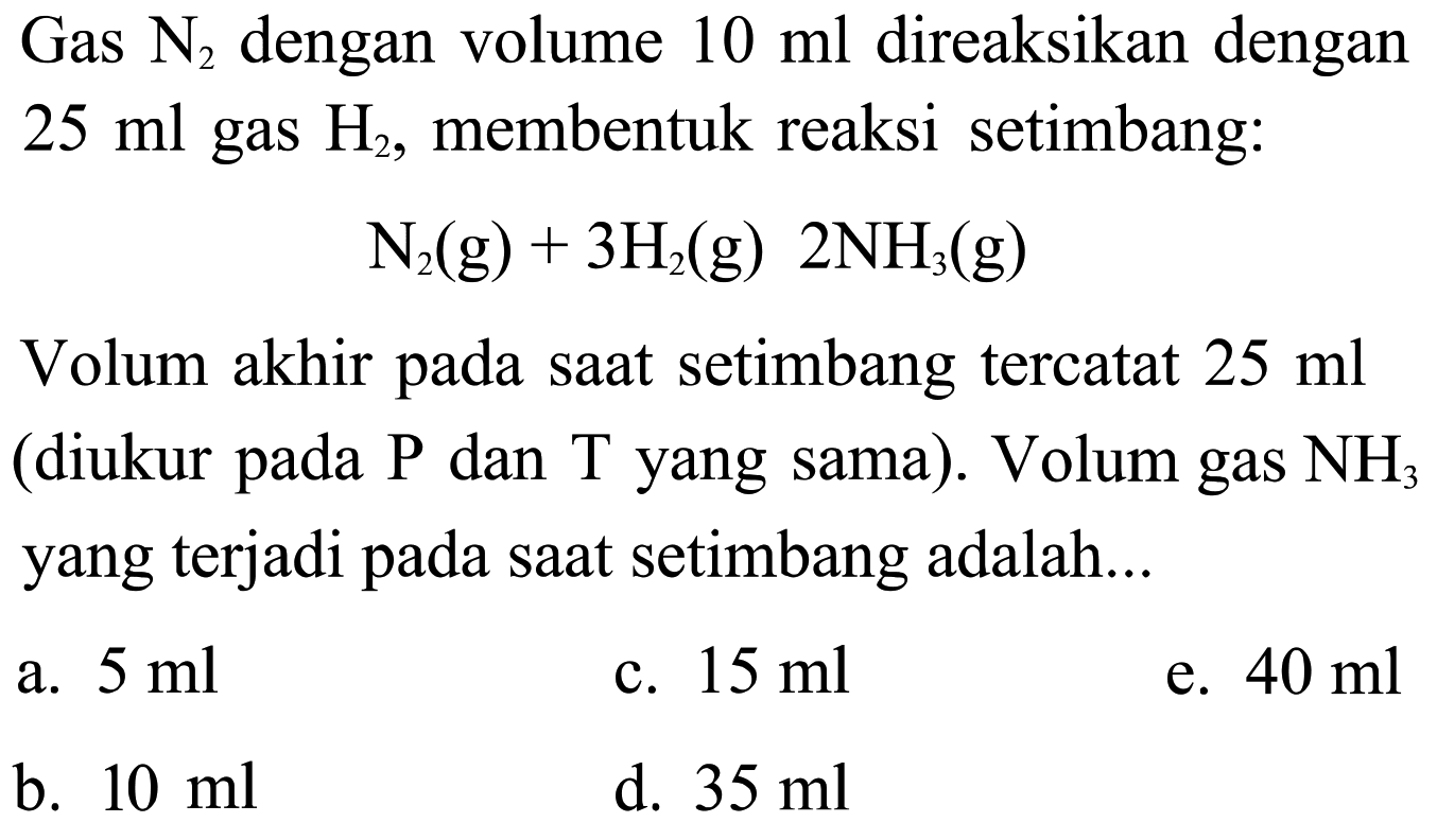 Gas  N2  dengan volume  10 ml  direaksikan dengan  25 ml  gas  H2, membentuk reaksi setimbang:N2(g)+3H2(g) 2NH3(g)Volum akhir pada saat setimbang tercatat  25 ml  (diukur pada  kg  dan  T  yang sama). Volum gas  NH3  yang terjadi pada saat setimbang adalah...