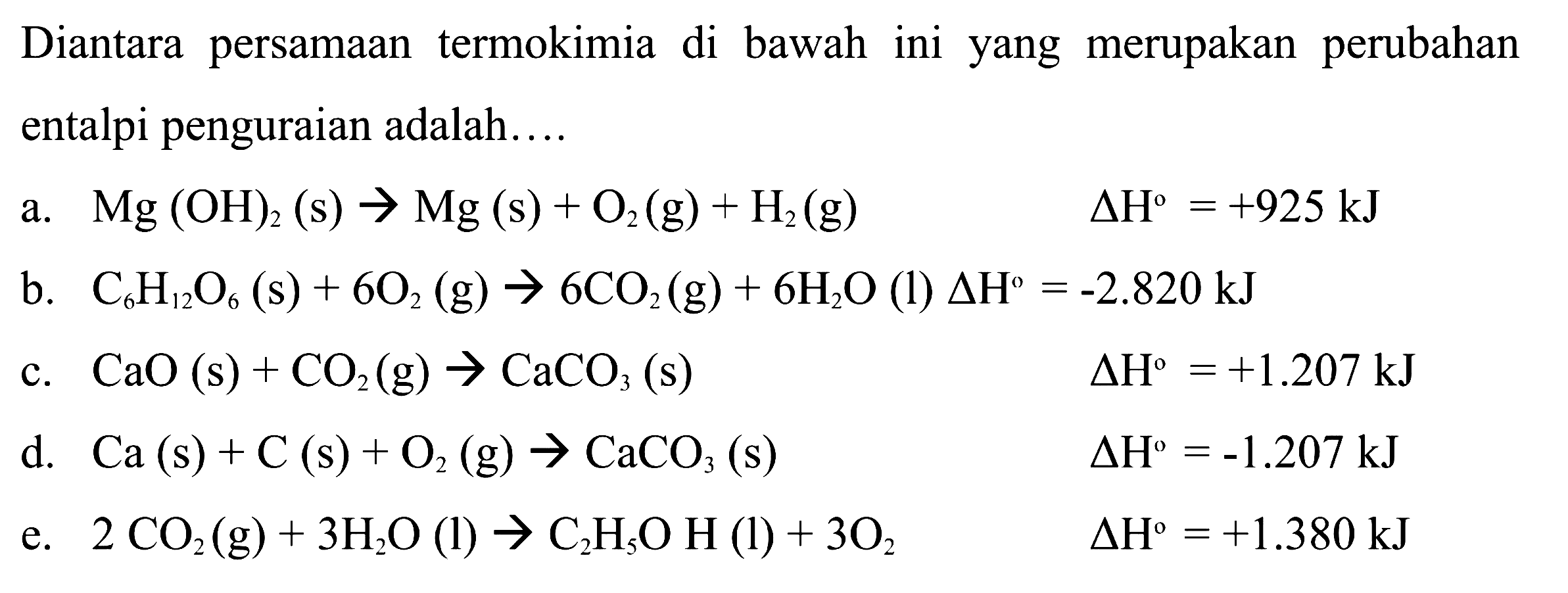 Diantara persamaan termokimia di bawah ini yang merupakan perubahan entalpi penguraian adalah.... a. Mg(OH)2(s) -> Mg(s) + O2(g) + H2(g) delta H=+925 kJ b. C6 H12O6(s) + 6O2(g) -> 6CO2(g) + 6H2O(l) delta H=-2.820 kJ c. CaO(s) + CO2(g) -> CaCO3(s) delta H=+1.207 kJ d. Ca(s) + C(s) + O2(g) -> CaCO3(s) delta H=-1.207 kJ e. 2CO2(g) + 3H2O(l) -> C2H5OH(l) + 3O2 delta H=+1.380 kJ 