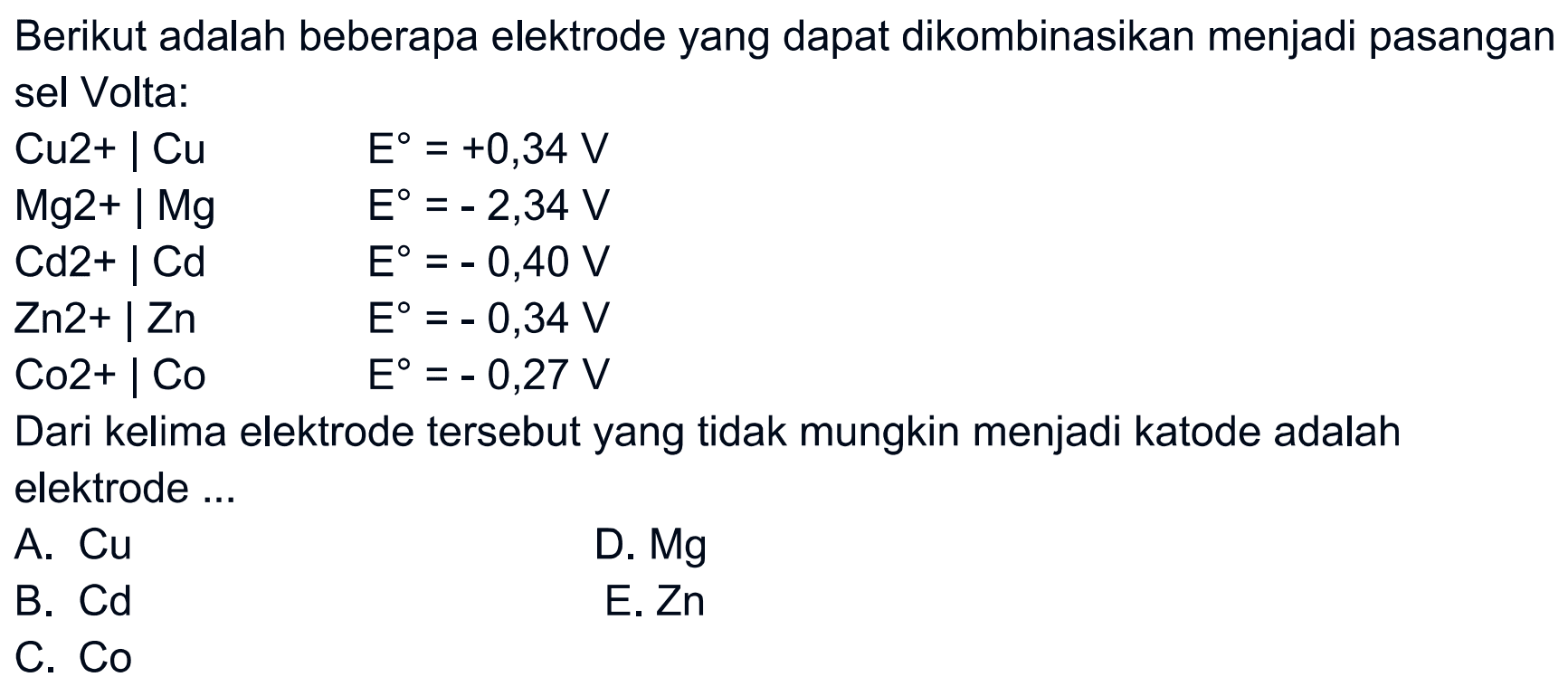 Berikut adalah beberapa elektrode yang dapat dikombinasikan menjadi pasangan sel Volta:Cu 2+| Cu E=+0,34 VMg 2+| Mg E=-2,34 VCd 2+| Cd E=-0,40 VZn 2+| Zn E=-0,34 VCo 2+| Co E=-0,27 V Dari kelima elektrode tersebut yang tidak mungkin menjadi katode adalah elektrode ...