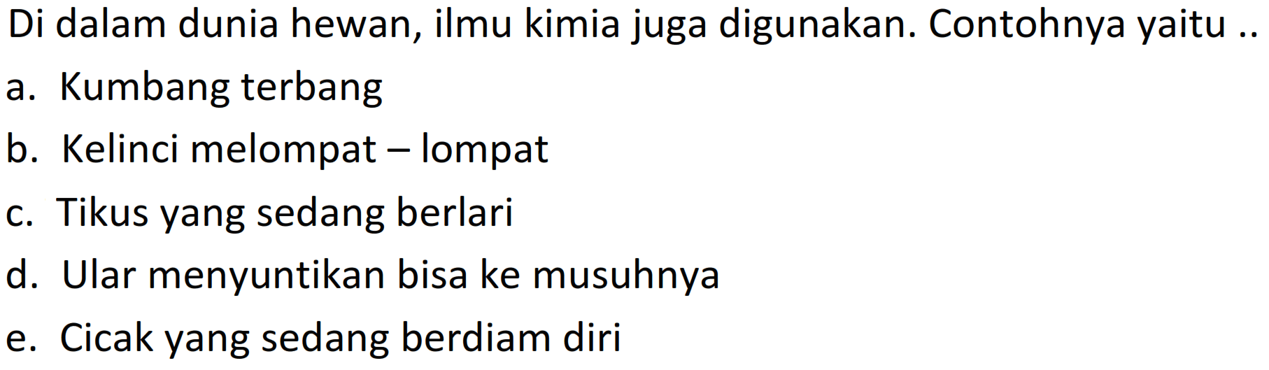 Di dalam dunia hewan, ilmu kimia juga digunakan. Contohnya yaitu ..
a. Kumbang terbang
b. Kelinci melompat - lompat
c. Tikus yang sedang berlari
d. Ular menyuntikan bisa ke musuhnya
e. Cicak yang sedang berdiam diri