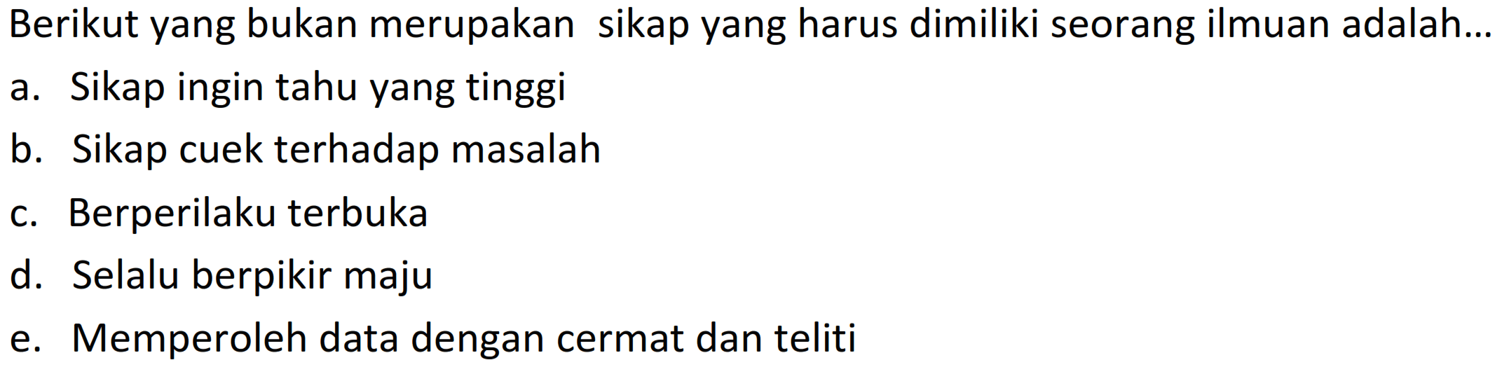 Berikut yang bukan merupakan sikap yang harus dimiliki seorang ilmuan adalah...
a. Sikap ingin tahu yang tinggi
b. Sikap cuek terhadap masalah
c. Berperilaku terbuka
d. Selalu berpikir maju
e. Memperoleh data dengan cermat dan teliti